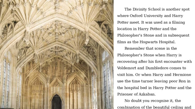 The Divinity School is another spot where Oxford University and Harry Potter meet. It was used as a filming location in Harry Potter and the Philosopher’s Stone and in subsequent films as the Hogwarts Hospital. Remember that scene in the Philosopher’s Stone when Harry is recovering after his first encounter with Voldemort and Dumbledore comes to visit him. Or when Harry and Hermione use the time turner leaving poor Ron in the hospital bed in Harry Potter and the Prisoner of Azkaban. No doubt you recognise it, the combination of the beautiful ceiling and those windows isn’t easily mistaken. 