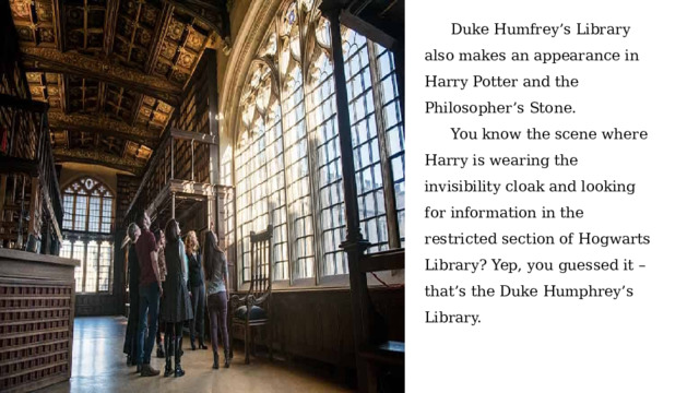 Duke Humfrey’s Library also makes an appearance in Harry Potter and the Philosopher’s Stone. You know the scene where Harry is wearing the invisibility cloak and looking for information in the restricted section of Hogwarts Library? Yep, you guessed it – that’s the Duke Humphrey’s Library. 