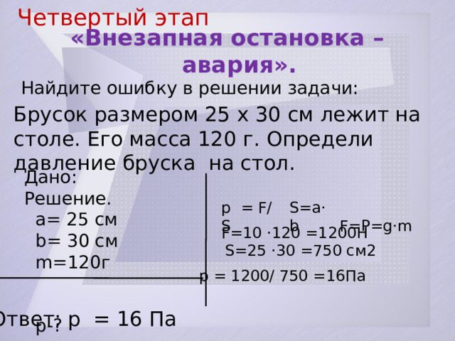 Четвертый этап  «Внезапная остановка –  авария». Найдите ошибку в решении задачи: Брусок размером 25 x 30 см лежит на столе. Его масса 120 г. Определи давление бруска на стол. Дано: Решение.  а= 25 см  b= 30 см  m=120г  p-? p = F/S S=a·b  F=P=g·m Ответ: p = 16 Па F=10 ·120 =1200Н S=25 ·30 =750 см2 p = 1200/ 750 =16Па  