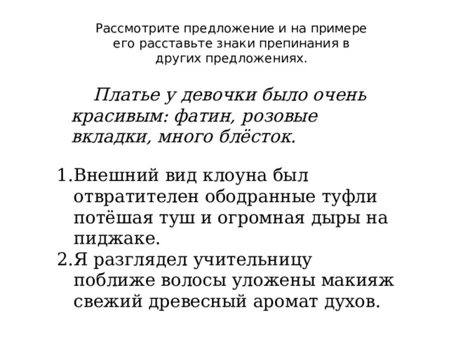 Рассмотрите предложение и на примере его расставьте знаки препинания в других предложениях.  Платье у девочки было очень красивым: фатин, розовые вкладки, много блёсток. Внешний вид клоуна был отвратителен ободранные туфли потёшая туш и огромная дыры на пиджаке. Я разглядел учительницу поближе волосы уложены макияж свежий древесный аромат духов. 