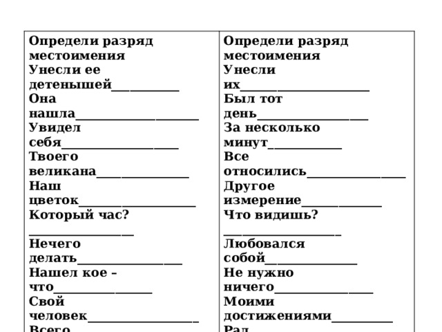 Определи разряд местоимения Определи разряд местоимения Унесли ее детенышей___________ Она нашла____________________ Унесли их_____________________ Был тот день__________________ Увидел себя___________________ За несколько минут____________ Твоего великана_______________ Все относились________________ Наш цветок___________________ Другое измерение_____________ Который час?_________________ Нечего делать_________________ Что видишь?___________________ Нашел кое – что________________ Любовался собой_______________ Свой человек__________________ Не нужно ничего________________ Всего мира___________________ Моими достижениями__________  Рад любой_____________________   