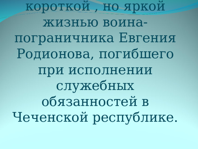 Цель: знакомство с короткой , но яркой жизнью воина-пограничника Евгения Родионова, погибшего при исполнении служебных обязанностей в Чеченской республике. 