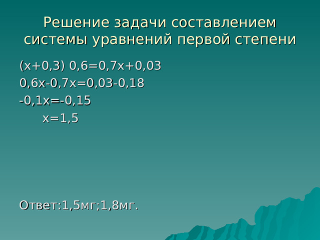 Решение задачи составлением системы уравнений первой степени ( x +0,3) 0,6=0,7 x +0,03 0,6 x -0,7 x =0,03-0,18 -0,1 x =-0,15  x =1,5 Ответ:1,5мг;1,8мг. 
