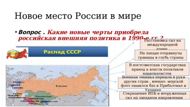 Новое место России в мире Вопрос . Какие новые черты приобрела российская внешняя политика в 1990-е гг.? Расстановка сил на международной арене На западе отодвинуты границы в глубь страны В постсоветских государствах приход к власти политиков националистов Военная техника перешла в руки других стран , военно- морской флот лишился баз в Прибалтике и Украине Сокращение ВПК и вооруженных сил на западном направлении  