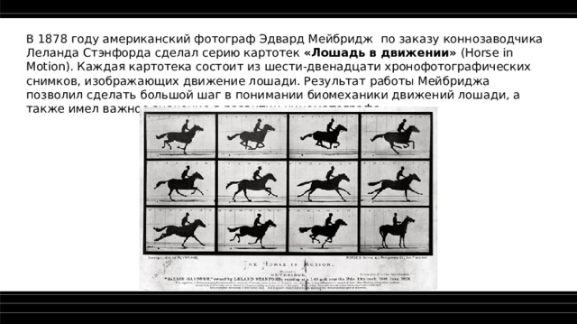 В 1878 году американский фотограф Эдвард Мейбридж по заказу коннозаводчика Леланда Стэнфорда сделал серию картотек «Лошадь в движении» (Horse in Motion). Каждая картотека состоит из шести-двенадцати хронофотографических снимков, изображающих движение лошади. Результат работы Мейбриджа позволил сделать большой шаг в понимании биомеханики движений лошади, а также имел важное значение в развитии кинематографа.  