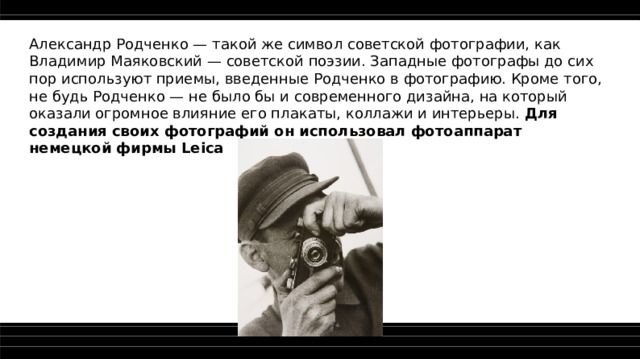 Александр Родченко — такой же символ советской фотографии, как Владимир Маяковский — советской поэзии. Западные фотографы до сих пор используют приемы, введенные Родченко в фотографию. Кроме того, не будь Родченко — не было бы и современного дизайна, на который оказали огромное влияние его плакаты, коллажи и интерьеры. Для создания своих фотографий он использовал фотоаппарат немецкой фирмы Leica  