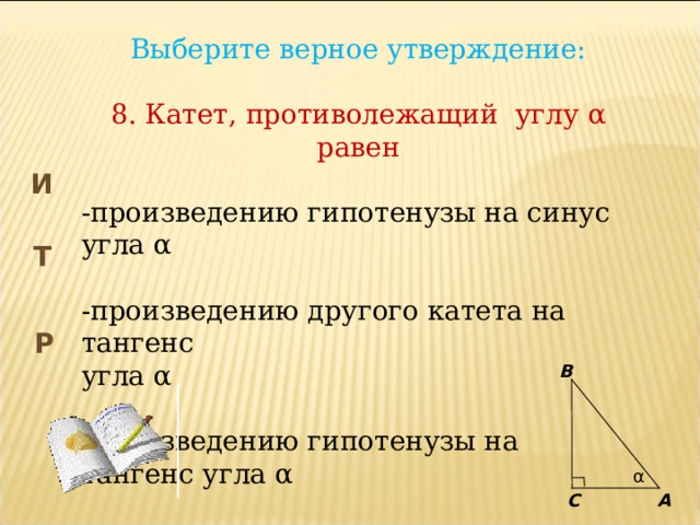 Выберите верное утверждение: 8. Катет, противолежащий углу α равен -произведению гипотенузы на синус угла α -произведению другого катета на тангенс угла α -произведению гипотенузы на тангенс угла α И Т Р B α C А 