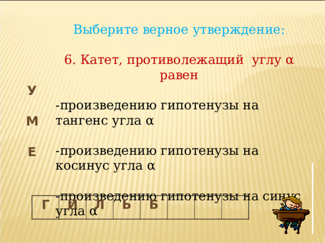 Выберите верное утверждение: 6. Катет, противолежащий углу α равен -произведению гипотенузы на тангенс угла α -произведению гипотенузы на косинус угла α -произведению гипотенузы на синус угла α У М Е Г И Л Ь Б 