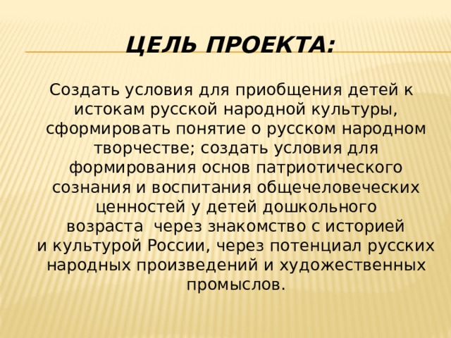 Цель проекта:  Создать условия для приобщения детей к истокам русской народной культуры, сформировать понятие о русском народном творчестве; создать условия для формирования основ патриотического сознания и воспитания общечеловеческих ценностей у детей дошкольного возраста  через знакомство с историей и культурой России, через потенциал русских народных произведений и художественных промыслов. 