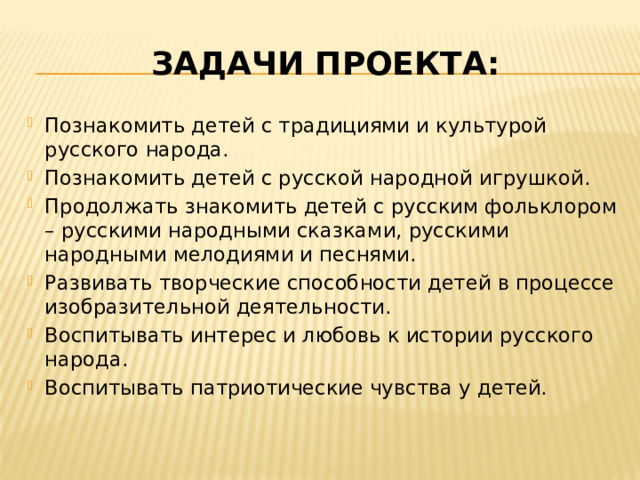 Задачи проекта: Познакомить детей с традициями и культурой русского народа. Познакомить детей с русской народной игрушкой. Продолжать знакомить детей с русским фольклором – русскими народными сказками, русскими народными мелодиями и песнями. Развивать творческие способности детей в процессе изобразительной деятельности. Воспитывать интерес и любовь к истории русского народа. Воспитывать патриотические чувства у детей. 