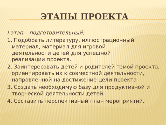 Этапы проекта I этап – подготовительный: 1. Подобрать литературу, иллюстрационный материал, материал для игровой деятельности детей для успешной реализации проекта. 2. Заинтересовать детей и родителей темой проекта, ориентировать их к совместной деятельности, направленной на достижение цели проекта 3. Создать необходимую базу для продуктивной и творческой деятельности детей. 4. Составить перспективный план мероприятий. 