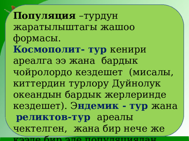 Популяция –турдун жаратылыштагы жашоо формасы. Космополит- тур кенири ареалга ээ жана бардык чойролордо кездешет (мисалы, киттердин турлору Дуйнолук океандын бардык жерлеринде кездешет). Э ндемик - тур жана реликтов-тур ареалы чектелген, жана бир нече же кээде бир эле популяциядан тузулот. 