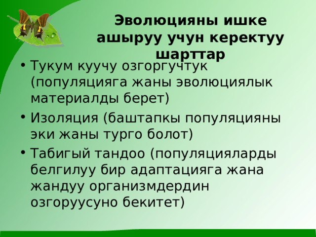 Эволюцияны ишке ашыруу учун керектуу шарттар Тукум куучу озгоргучтук (популяцияга жаны эволюциялык материалды берет) Изоляция (баштапкы популяцияны эки жаны турго болот) Табигый тандоо (популяцияларды белгилуу бир адаптацияга жана жандуу организмдердин озгоруусуно бекитет)  