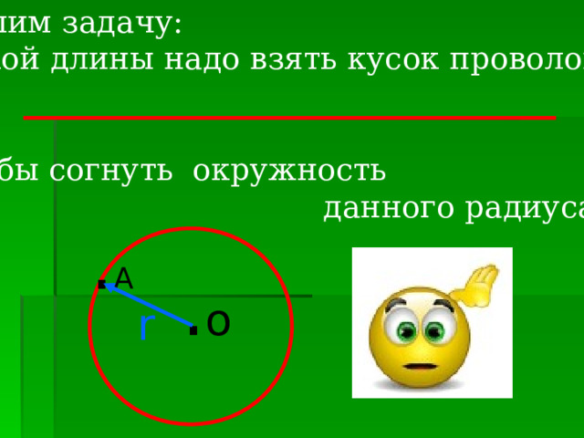 Решим задачу: Какой длины надо взять кусок проволоки, чтобы согнуть окружность  данного радиуса?   . А . о r 