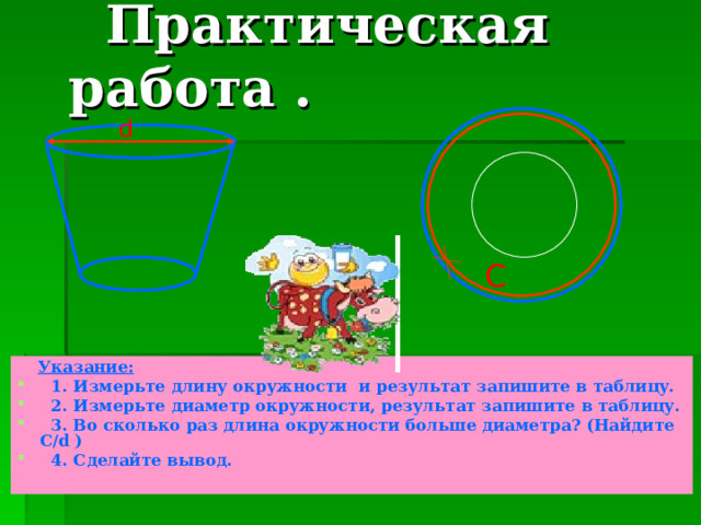  Практическая работа . d C  Указание:  1. Измерьте длину окружности и результат запишите в таблицу.  2. Измерьте диаметр окружности, результат запишите в таблицу.  3 . Во сколько раз длина окружности больше диаметра? (Найдите С/ d )  4 . Сделайте вывод.  