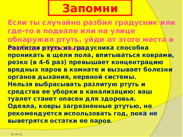 Запомни Если ты случайно разбил градусник или где-то в подвале или на улице обнаружил ртуть, уйди от этого места и сообщи взрослым. Разлитая ртуть из градусника способна проникать в щели пола, впитываться коврами, резко (в 4-6 раз) превышает концентрацию вредных паров в комнате и вызывает болезни органов дыхания, нервной системы. Нельзя выбрасывать разлитую ртуть и средства ее уборки в канализацию: ваш туалет станет опасен для здоровья. Одеяла, ковры загрязненные ртутью, не рекомендуется использовать год, пока не выветрятся остатки ее паров . 05.04.22 