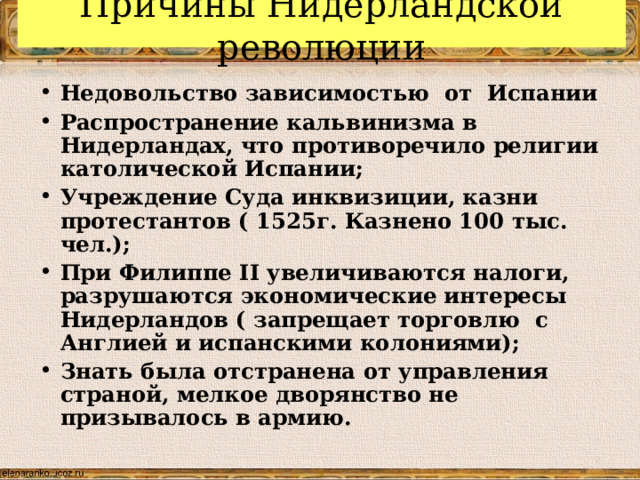 Причины Нидерландской революции Недовольство зависимостью от Испании Распространение кальвинизма в Нидерландах, что противоречило религии католической Испании; Учреждение Суда инквизиции, казни протестантов ( 1525г. Казнено 100 тыс. чел.); При Филиппе II увеличиваются налоги, разрушаются экономические интересы Нидерландов ( запрещает торговлю с Англией и испанскими колониями); Знать была отстранена от управления страной, мелкое дворянство не призывалось в армию.  