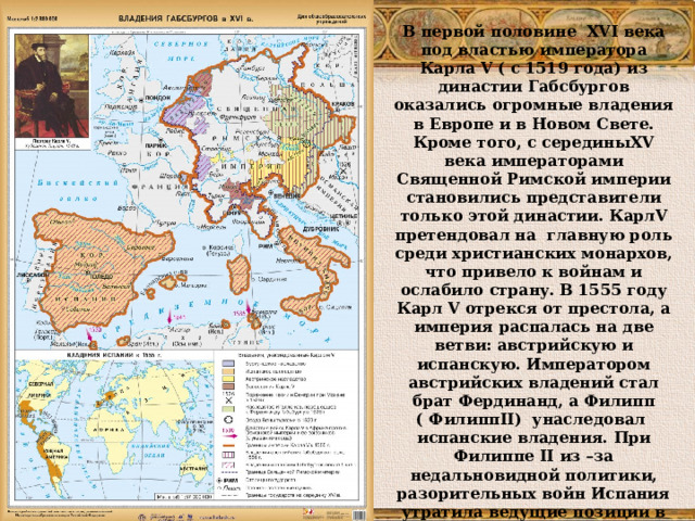 В первой половине XVI века под властью императора Карла V ( с 1519 года) из династии Габсбургов оказались огромные владения в Европе и в Новом Свете. Кроме того, с середины XV века императорами Священной Римской империи становились представители только этой династии. Карл V претендовал на главную роль среди христианских монархов, что привело к войнам и ослабило страну. В 1555 году Карл V отрекся от престола, а империя распалась на две ветви: австрийскую и испанскую. Императором австрийских владений стал брат Фердинанд, а Филипп ( Филипп II) унаследовал  испанские владения. При Филиппе II из –за недальновидной политики, разорительных войн Испания утратила ведущие позиции в Европе 
