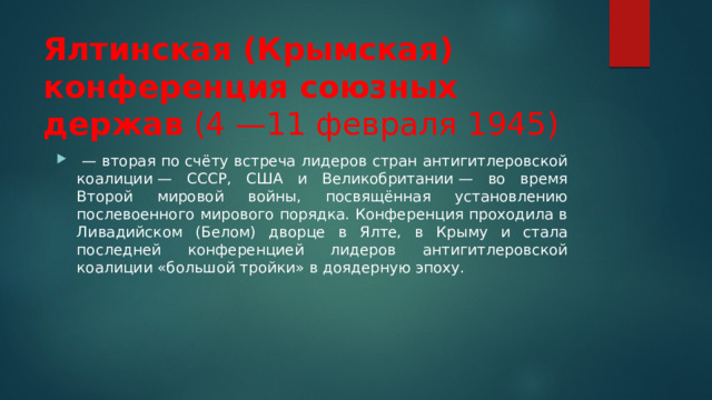 Ялтинская (Крымская) конференция союзных держав (4 —11 февраля 1945)  — вторая по счёту встреча лидеров стран антигитлеровской коалиции — СССР, США и Великобритании — во время Второй мировой войны, посвящённая установлению послевоенного мирового порядка. Конференция проходила в Ливадийском (Белом) дворце в Ялте, в Крыму и стала последней конференцией лидеров антигитлеровской коалиции «большой тройки» в доядерную эпоху. 