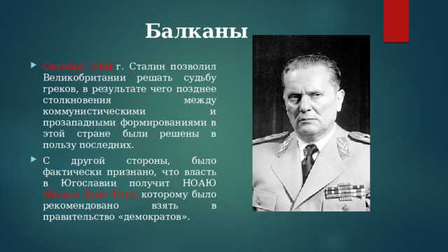 Балканы   Октябре 1944  г. Сталин позволил Великобритании решать судьбу греков, в результате чего позднее столкновения между коммунистическими и прозападными формированиями в этой стране были решены в пользу последних. С другой стороны, было фактически признано, что власть в Югославии получит НОАЮ Иосипа Броз Тито, которому было рекомендовано взять в правительство «демократов». 