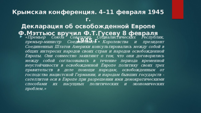 Крымская конференция. 4–11 февраля 1945 г.  Декларация об освобожденной Европе  Ф.Мэттьюс вручил Ф.Т.Гусеву 8 февраля 1945 г.   «Премьер Союза Советских Социалистических Республик, премьер-министр Соединенного Королевcтва и президент Соединенных Штатов Америки консультировались между собой в общих интересах народов своих стран и народов освобожденной Европы. Они совместно заявляют о том, что они договорились между собой согласовывать в течение периода временной неустойчивости в освобожденной Европе политику своих трех правительств в деле помощи народам, освобожденным от господства нацистской Германии, и народам бывших государств - сателлитов оси в Европе при разрешении ими демократическими способами их насущных политических и экономических проблем.» 