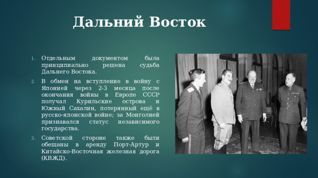 Дальний Восток Отдельным документом была принципиально решена судьба Дальнего Востока. В обмен на вступление в войну с Японией через 2-3 месяца после окончания войны в Европе СССР получал Курильские острова и Южный Сахалин, потерянный ещё в русско-японской войне; за Монголией признавался статус независимого государства. Советской стороне также были обещаны в аренду Порт-Артур и Китайско-Восточная железная дорога (КВЖД). 