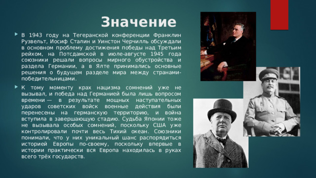 Значение В 1943 году на Тегеранской конференции Франклин Рузвельт, Иосиф Сталин и Уинстон Черчилль обсуждали в основном проблему достижения победы над Третьим рейхом, на Потсдамской в июле-августе 1945 года союзники решали вопросы мирного обустройства и раздела Германии, а в Ялте принимались основные решения о будущем разделе мира между странами-победительницами. К тому моменту крах нацизма сомнений уже не вызывал, и победа над Германией была лишь вопросом времени — в результате мощных наступательных ударов советских войск военные действия были перенесены на германскую территорию, и война вступила в завершающую стадию. Судьба Японии тоже не вызывала особых сомнений, поскольку США уже контролировали почти весь Тихий океан. Союзники понимали, что у них уникальный шанс распорядиться историей Европы по-своему, поскольку впервые в истории практически вся Европа находилась в руках всего трёх государств. 