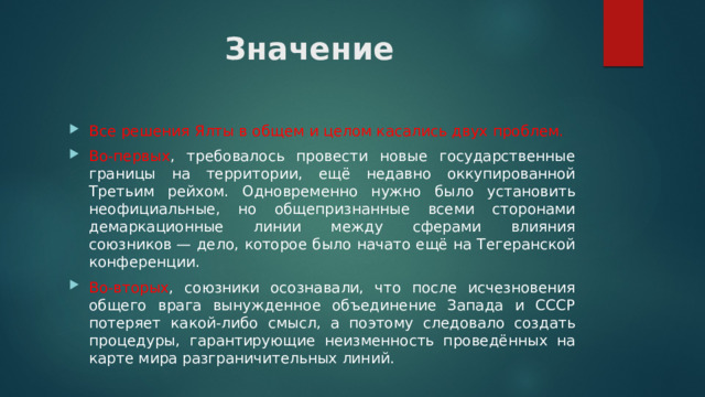 Значение Все решения Ялты в общем и целом касались двух проблем. Во-первых , требовалось провести новые государственные границы на территории, ещё недавно оккупированной Третьим рейхом. Одновременно нужно было установить неофициальные, но общепризнанные всеми сторонами демаркационные линии между сферами влияния союзников — дело, которое было начато ещё на Тегеранской конференции. Во-вторых , союзники осознавали, что после исчезновения общего врага вынужденное объединение Запада и СССР потеряет какой-либо смысл, а поэтому следовало создать процедуры, гарантирующие неизменность проведённых на карте мира разграничительных линий. 