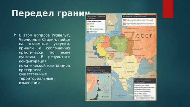 Передел границ В этом вопросе Рузвельт, Черчилль и Сталин, пойдя на взаимные уступки, пришли к соглашению практически по всем пунктам. В результате конфигурация политической карты мира претерпела существенные территориальные изменения. 