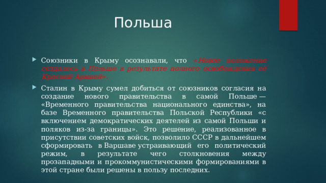 Польша Союзники в Крыму осознавали, что « Новое положение создалось в Польше в результате полного освобождения её Красной Армией ». Сталин в Крыму сумел добиться от союзников согласия на создание нового правительства в самой Польше — «Временногo правительствa национального единства», на базе Временного правительства Польской Республики «с включением демократических деятелей из самой Польши и поляков из-за границы». Это решение, реализованное в присутствии советских войск, позволило СССР в дальнейшем сформировать в Варшаве устраивающий его политический режим, в результате чего столкновения между прозападными и прокоммунистическими формированиями в этой стране были решены в пользу последних. 