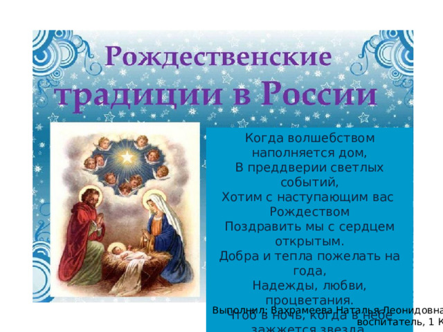 Когда волшебством наполняется дом, В преддверии светлых событий, Хотим с наступающим вас Рождеством Поздравить мы с сердцем открытым. Добра и тепла пожелать на года, Надежды, любви, процветания. Чтоб в ночь, когда в небе зажжется звезда, Исполнились ваши желания! Выполнил: Вахрамеева Наталья Леонидовна, воспитатель, 1 КК 