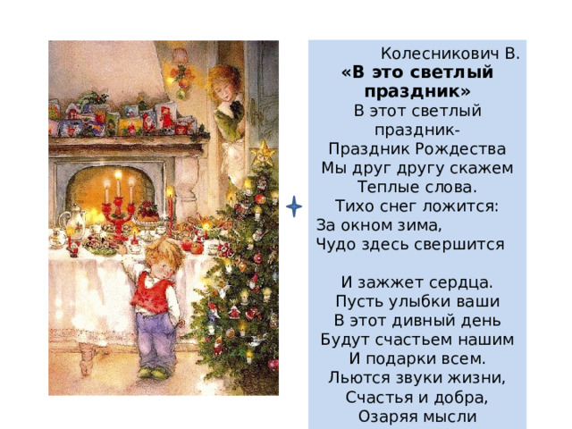 Колесникович В. «В это светлый праздник» В этот светлый праздник- Праздник Рождества Мы друг другу скажем Теплые слова. Тихо снег ложится: За окном зима, Чудо здесь свершится И зажжет сердца. Пусть улыбки ваши В этот дивный день Будут счастьем нашим И подарки всем. Льются звуки жизни, Счастья и добра, Озаряя мысли Светом Рождества. 