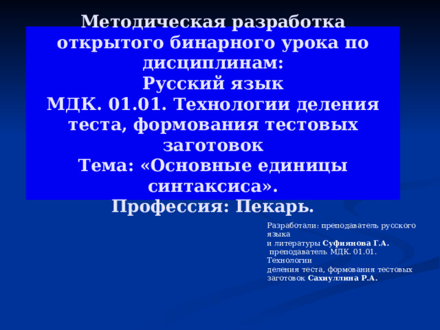   Методическая разработка  открытого бинарного урока по дисциплинам:  Русский язык  МДК. 01.01. Технологии деления теста, формования тестовых заготовок  Тема: «Основные единицы синтаксиса».  Профессия: Пекарь.   Разработали: преподаватель русского языка и литературы Суфиянова Г.А.  преподаватель  МДК. 01.01. Технологии деления теста, формования тестовых заготовок Сахиуллина Р.А. Разработали: преподаватель русского языка и литературы Суфиянова Г.А.  преподаватель  МДК. 01.01. Технологии деления теста, формования тестовых заготовок Сахиуллина Р.А.  