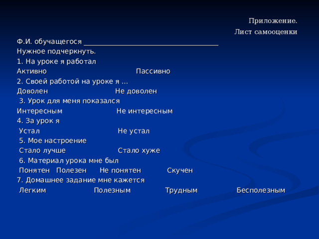  Приложение. Лист самооценки Ф.И. обучащегося _______________________________________ Нужное подчеркнуть. 1. На уроке я работал Активно Пассивно 2. Своей работой на уроке я … Доволен Не доволен  3. Урок для меня показался Интересным Не интересным 4. За урок я  Устал Не устал  5. Мое настроение  Стало лучше Стало хуже  6. Материал урока мне был  Понятен Полезен Не понятен Скучен 7. Домашнее задание мне кажется  Легким Полезным Трудным Бесполезным 