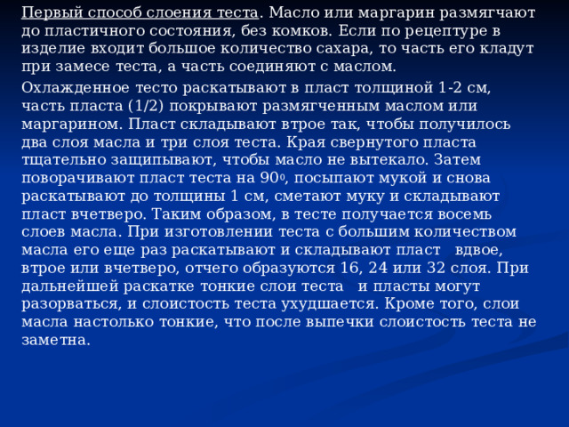 Первый способ слоения теста . Масло или маргарин размягчают до пластичного состояния, без комков. Если по рецептуре в изде­лие входит большое количество сахара, то часть его кладут при замесе теста, а часть соединяют с маслом. Охлажденное тесто раскатывают в пласт толщиной 1-2 см, часть пласта (1/2) покрывают размягченным маслом или маргарином. Пласт складывают втрое так, чтобы получилось два слоя масла и три слоя теста. Края свернутого пласта тщательно защипывают, чтобы масло не вытекало. Затем поворачивают пласт теста на 90 0 , посыпают му­кой и снова раскатывают до толщины 1 см, сметают муку и скла­дывают пласт вчетверо. Таким образом, в тесте получается восемь слоев масла. При изготовлении теста с большим количеством масла его еще раз раскатывают и складывают пласт вдвое, втрое или вчет­веро, отчего образуются 16, 24 или 32 слоя. При дальнейшей рас­катке тонкие слои теста и пласты могут разорваться, и слоистость теста ухудшается. Кроме того, слои масла настолько тонкие, что после выпечки слоистость теста не заметна. 