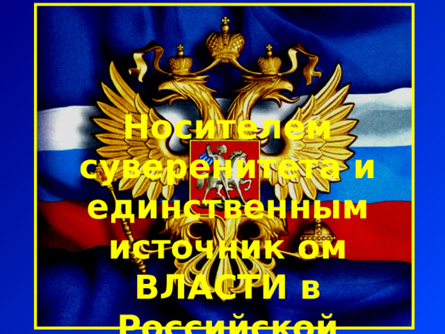 Носителем суверенитета и единственным источник ом ВЛАСТИ в Российской Федерации является ее  многонациональный народ 