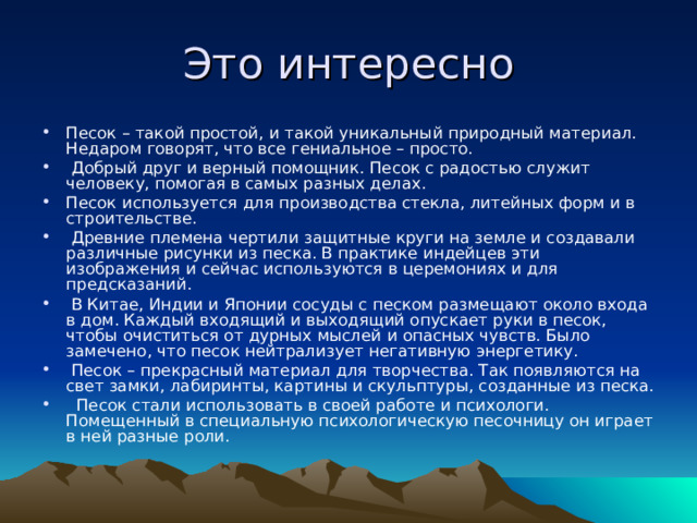 Это интересно Песок – такой простой, и такой уникальный природный материал. Недаром говорят, что все гениальное – просто.  Добрый друг и верный помощник. Песок с радостью служит человеку, помогая в самых разных делах. Песок используется для производства стекла, литейных форм и в строительстве.  Древние племена чертили защитные круги на земле и создавали различные рисунки из песка. В практике индейцев эти изображения и сейчас используются в церемониях и для предсказаний.  В Китае, Индии и Японии сосуды с песком размещают около входа в дом. Каждый входящий и выходящий опускает руки в песок, чтобы очиститься от дурных мыслей и опасных чувств. Было замечено, что песок нейтрализует негативную энергетику.  Песок – прекрасный материал для творчества. Так появляются на свет замки, лабиринты, картины и скульптуры, созданные из песка.  Песок стали использовать в своей работе и психологи. Помещенный в специальную психологическую песочницу он играет в ней разные роли. 