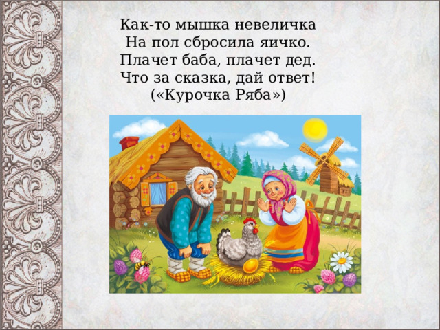 Как-то мышка невеличка  На пол сбросила яичко.  Плачет баба, плачет дед.  Что за сказка, дай ответ!  («Курочка Ряба») 