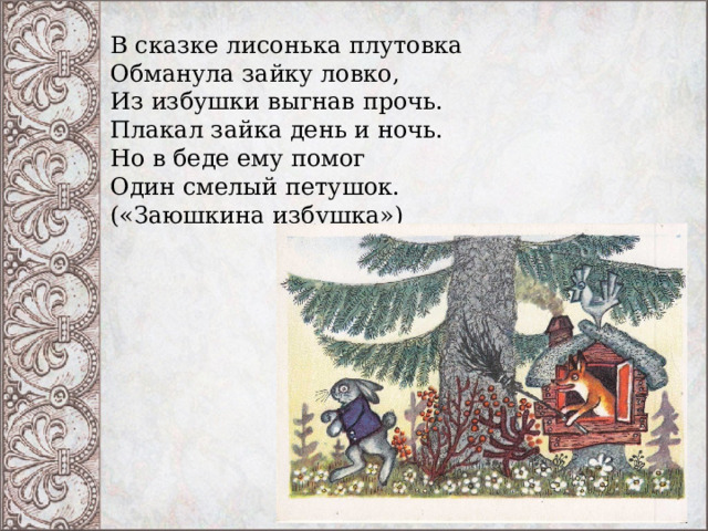 В сказке лисонька плутовка  Обманула зайку ловко,  Из избушки выгнав прочь.  Плакал зайка день и ночь.  Но в беде ему помог  Один смелый петушок.  («Заюшкина избушка») 