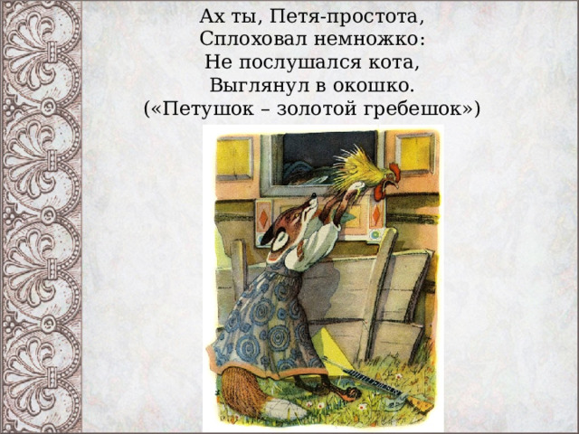 Ах ты, Петя-простота,  Сплоховал немножко:  Не послушался кота,  Выглянул в окошко. («Петушок – золотой гребешок»)   