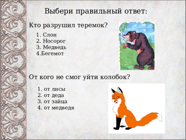 Выбери правильный ответ: Кто разрушил теремок? 1. Слон   2. Носорог   3. Медведь   4.Бегемот  От кого не смог уйти колобок?    1. от лисы   2. от деда   3. от зайца   4. от медведя  