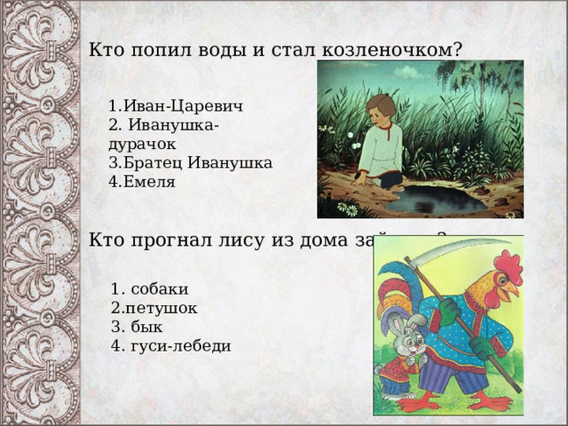 Кто попил воды и стал козленочком?    1.Иван-Царевич   2. Иванушка-дурачок   3.Братец Иванушка   4.Емеля  Кто прогнал лису из дома зайчика?    1. собаки   2.петушок   3. бык   4. гуси-лебеди   