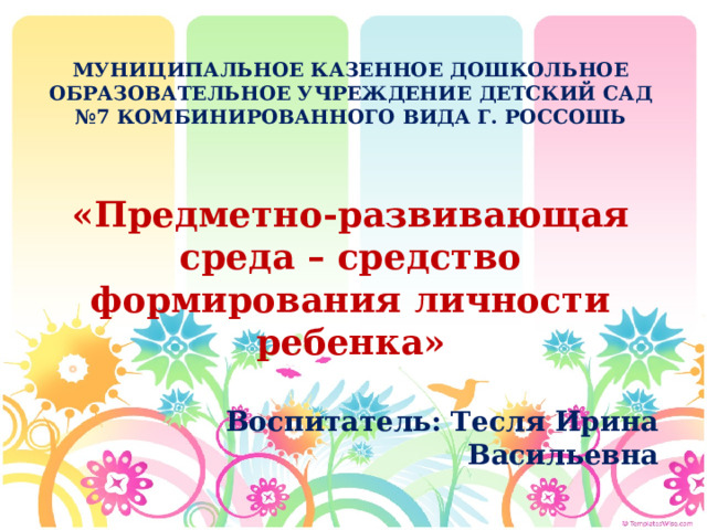 МУНИЦИПАЛЬНОЕ КАЗЕННОЕ ДОШКОЛЬНОЕ ОБРАЗОВАТЕЛЬНОЕ УЧРЕЖДЕНИЕ ДЕТСКИЙ САД №7 КОМБИНИРОВАННОГО ВИДА Г. РОССОШЬ «Предметно-развивающая среда – средство формирования личности ребенка» Воспитатель: Тесля Ирина Васильевна  