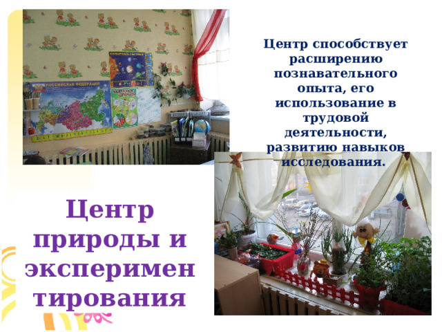 Центр способствует расширению познавательного опыта, его использование в трудовой деятельности, развитию навыков исследования. Центр природы и экспериментирования  