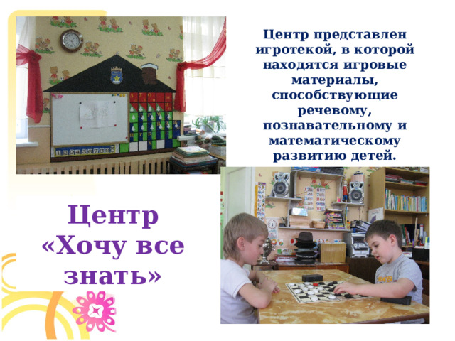 Центр представлен игротекой, в которой находятся игровые материалы, способствующие речевому, познавательному и математическому развитию детей. Центр «Хочу все знать»  