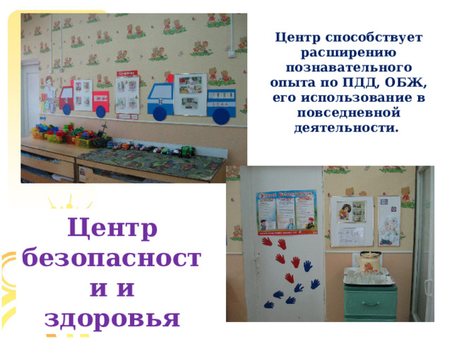 Центр способствует расширению познавательного опыта по ПДД, ОБЖ, его использование в повседневной деятельности. Центр безопасности и здоровья  