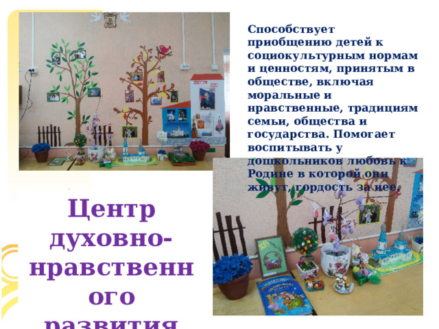 Способствует приобщению детей к социокультурным нормам и ценностям, принятым в обществе, включая моральные и нравственные, традициям семьи, общества и государства. Помогает воспитывать у дошкольников любовь к Родине в которой они живут, гордость за нее. Центр духовно-нравственного развития  
