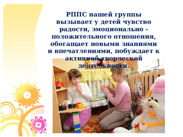 РППС нашей группы вызывает у детей чувство радости, эмоционально - положительного отношения, обогащает новыми знаниями и впечатлениями, побуждает к активной творческой деятельности.  