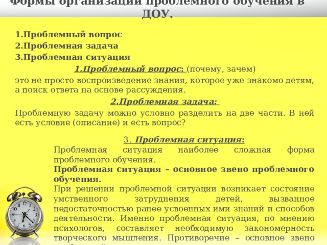  Формы организации проблемного обучения в ДОУ.   1.Проблемный вопрос 2.Проблемная задача 3.Проблемная ситуация 1.Проблемный вопрос :  (почему, зачем) это не просто воспроизведение знания, которое уже знакомо детям, а поиск ответа на основе рассуждения. 2.Проблемная задача: Проблемную задачу можно условно разделить на две части. В ней есть условие (описание) и есть вопрос? 3. Проблемная ситуация : Проблемная ситуация наиболее сложная форма проблемного обучения. Проблемная ситуация – основное звено проблемного обучения. При решении проблемной ситуации возникает состояние умственного затруднения детей, вызванное недостаточностью ранее усвоенных ими знаний и способов деятельности. Именно проблемная ситуация, по мнению психологов, составляет необходимую закономерность творческого мышления. Противоречие – основное звено проблемной ситуации. 