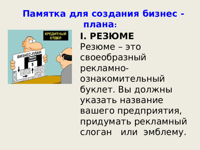      Памятка для создания бизнес - плана : I. РЕЗЮМЕ Резюме – это своеобразный рекламно-ознакомительный буклет. Вы должны указать название вашего предприятия, придумать рекламный слоган или эмблему.  